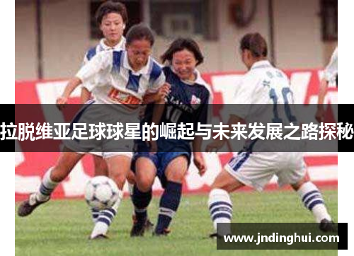 拉脱维亚足球球星的崛起与未来发展之路探秘
