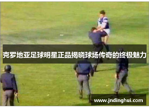 克罗地亚足球明星正品揭晓球场传奇的终极魅力
