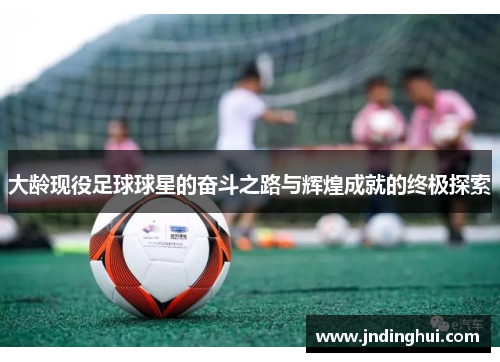 大龄现役足球球星的奋斗之路与辉煌成就的终极探索