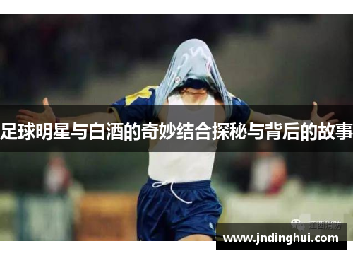 足球明星与白酒的奇妙结合探秘与背后的故事