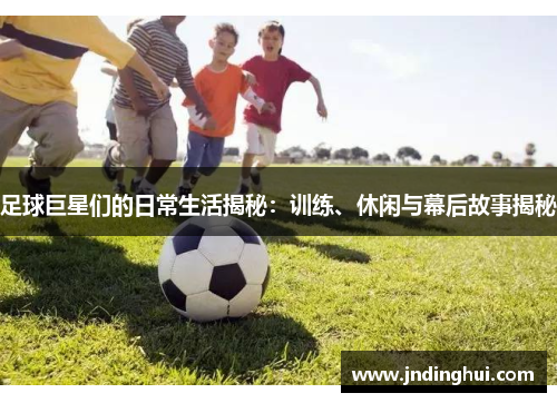 足球巨星们的日常生活揭秘：训练、休闲与幕后故事揭秘