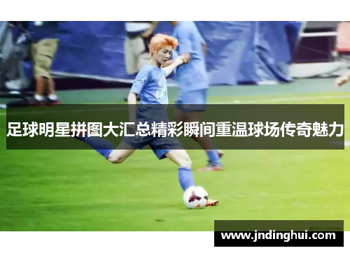 足球明星拼图大汇总精彩瞬间重温球场传奇魅力