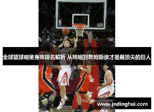 全球篮球明星身高排名解析 从姚明到詹姆斯谁才是最顶尖的巨人