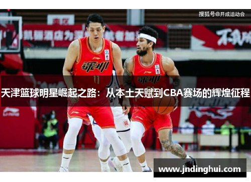 天津篮球明星崛起之路：从本土天赋到CBA赛场的辉煌征程