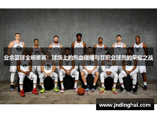 业余篮球全明星赛：球场上的热血碰撞与非职业球员的荣耀之战